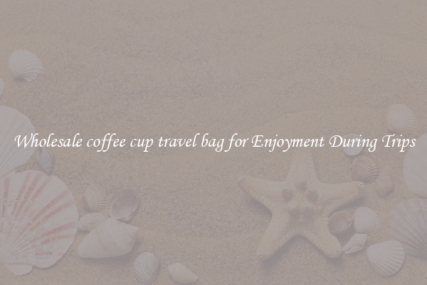 Wholesale coffee cup travel bag for Enjoyment During Trips
