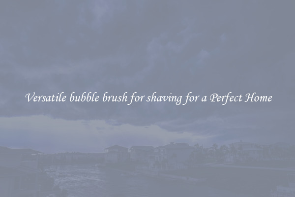 Versatile bubble brush for shaving for a Perfect Home