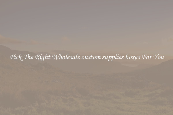 Pick The Right Wholesale custom supplies boxes For You